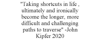 "TAKING SHORTCUTS IN LIFE , ULTIMATELY AND IRONICALLY BECOME THE LONGER, MORE DIFFICULT AND CHALLENGING PATHS TO TRAVERSE" -JOHN KIPFER 2020