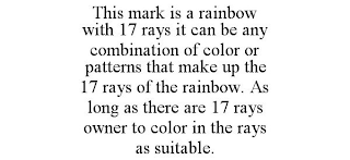 THIS MARK IS A RAINBOW WITH 17 RAYS IT CAN BE ANY COMBINATION OF COLOR OR PATTERNS THAT MAKE UP THE 17 RAYS OF THE RAINBOW. AS LONG AS THERE ARE 17 RAYS OWNER TO COLOR IN THE RAYS AS SUITABLE.