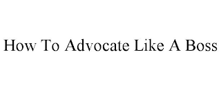 HOW TO ADVOCATE LIKE A BOSS