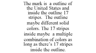 THE MARK IS A OUTLINE OF THE UNITED STATES AND INSIDE THE OUTLINE 17 STRIPES. THE OUTLINE MAYBE DIFFERENT SOLID COLORS. THE 17 STRIPES INSIDE MAYBE A MULTIPLE COMBINATION OF COLORS AS LONG AS THERE'S 17 STRIPES INSIDE THE OUTLINE.