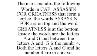 THE MARK INCUDES THE FOLLOWING WORDS IN CAP: ASSASSIN FOR GREATNESS THAT FORM A CIRLCE. THE WORDS ASSASSIN FOR ARE ON TOP AND THE WORD GREATNESS IS AT THE BOTTOM. INSIDE THE WORDS ARE THE LETTERS A AND G AND BETWEEN THE LETTERS A AND G IS THE NUMBR 4. BOTH THE LETTERS A AND G AND HE NUMBER 4 ARE IN CURSIVE.