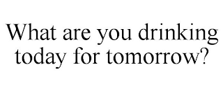 WHAT ARE YOU DRINKING TODAY FOR TOMORROW?