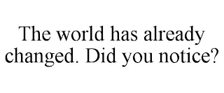 THE WORLD HAS ALREADY CHANGED. DID YOU NOTICE?