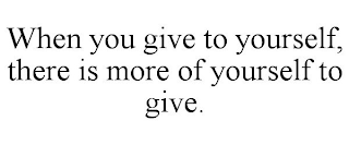 WHEN YOU GIVE TO YOURSELF, THERE IS MORE OF YOURSELF TO GIVE.