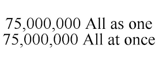 75,000,000 ALL AS ONE 75,000,000 ALL AT ONCE