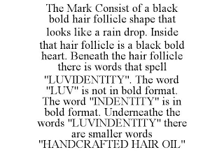 THE MARK CONSIST OF A BLACK BOLD HAIR FOLLICLE SHAPE THAT LOOKS LIKE A RAIN DROP. INSIDE THAT HAIR FOLLICLE IS A BLACK BOLD HEART. BENEATH THE HAIR FOLLICLE THERE IS WORDS THAT SPELL "LUVIDENTITY". THE WORD "LUV" IS NOT IN BOLD FORMAT. THE WORD "INDENTITY" IS IN BOLD FORMAT. UNDERNEATHE THE WORDS "LUVINDENTITY" THERE ARE SMALLER WORDS "HANDCRAFTED HAIR OIL"