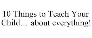 10 THINGS TO TEACH YOUR CHILD... ABOUT EVERYTHING!