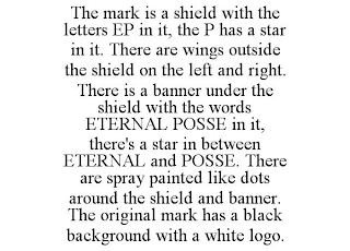 THE MARK IS A SHIELD WITH THE LETTERS EP IN IT, THE P HAS A STAR IN IT. THERE ARE WINGS OUTSIDE THE SHIELD ON THE LEFT AND RIGHT. THERE IS A BANNER UNDER THE SHIELD WITH THE WORDS ETERNAL POSSE IN IT, THERE'S A STAR IN BETWEEN ETERNAL AND POSSE. THERE ARE SPRAY PAINTED LIKE DOTS AROUND THE SHIELD AND BANNER. THE ORIGINAL MARK HAS A BLACK BACKGROUND WITH A WHITE LOGO.