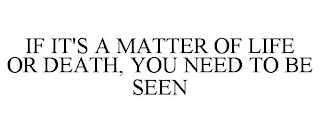 IF IT'S A MATTER OF LIFE OR DEATH, YOU NEED TO BE SEEN