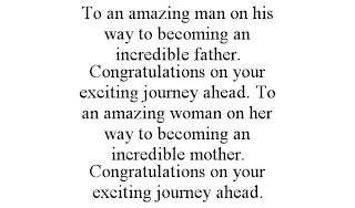 TO AN AMAZING MAN ON HIS WAY TO BECOMING AN INCREDIBLE FATHER. CONGRATULATIONS ON YOUR EXCITING JOURNEY AHEAD. TO AN AMAZING WOMAN ON HER WAY TO BECOMING AN INCREDIBLE MOTHER. CONGRATULATIONS ON YOUR EXCITING JOURNEY AHEAD.