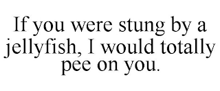 IF YOU WERE STUNG BY A JELLYFISH, I WOULD TOTALLY PEE ON YOU.