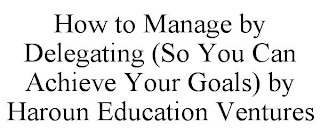 HOW TO MANAGE BY DELEGATING (SO YOU CAN ACHIEVE YOUR GOALS) BY HAROUN EDUCATION VENTURES