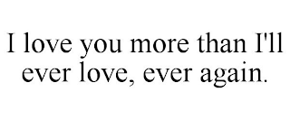 I LOVE YOU MORE THAN I'LL EVER LOVE, EVER AGAIN.