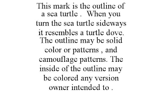 THIS MARK IS THE OUTLINE OF A SEA TURTLE . WHEN YOU TURN THE SEA TURTLE SIDEWAYS IT RESEMBLES A TURTLE DOVE. THE OUTLINE MAY BE SOLID COLOR OR PATTERNS , AND CAMOUFLAGE PATTERNS. THE INSIDE OF THE OUTLINE MAY BE COLORED ANY VERSION OWNER INTENDED TO .