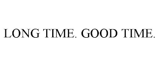 LONG TIME. GOOD TIME.