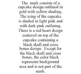 THE MARK CONSISTS OF A CUPCAKE DESIGN OUTLINED IN GOLD WITH YELLOW SHADING. THE ICING OF THE CUPCAKE IS SHADED IN LIGHT PINK AND WITH DARK PINK OUTLINING. THERE IS A RED HEART DESIGN CENTERED ON TOP OF THE CUPCAKE CONTAINING A BLACK SKULL AND CROSS BONES DESIGN. EXCEPT FOR THE BLACK SKULL AND CROSS BONES, THE COLOR BLACK REPRESENTS BACKGROUND AREA AND IS NOT PART OF THE MARK.