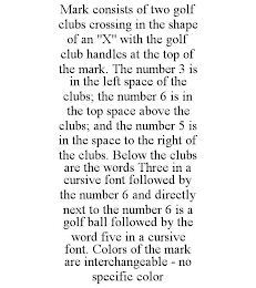 MARK CONSISTS OF TWO GOLF CLUBS CROSSING IN THE SHAPE OF AN "X" WITH THE GOLF CLUB HANDLES AT THE TOP OF THE MARK. THE NUMBER 3 IS IN THE LEFT SPACE OF THE CLUBS; THE NUMBER 6 IS IN THE TOP SPACE ABOVE THE CLUBS; AND THE NUMBER 5 IS IN THE SPACE TO THE RIGHT OF THE CLUBS. BELOW THE CLUBS ARE THE WORDS THREE IN A CURSIVE FONT FOLLOWED BY THE NUMBER 6 AND DIRECTLY NEXT TO THE NUMBER 6 IS A GOLF BALL FOLLOWED BY THE WORD FIVE IN A CURSIVE FONT. COLORS OF THE MARK ARE INTERCHANGEABLE - NO SPECIFIC COLOR