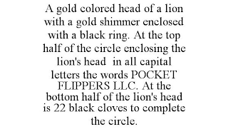 A GOLD COLORED HEAD OF A LION WITH A GOLD SHIMMER ENCLOSED WITH A BLACK RING. AT THE TOP HALF OF THE CIRCLE ENCLOSING THE LION'S HEAD IN ALL CAPITAL LETTERS THE WORDS POCKET FLIPPERS LLC. AT THE BOTTOM HALF OF THE LION'S HEAD IS 22 BLACK CLOVES TO COMPLETE THE CIRCLE.