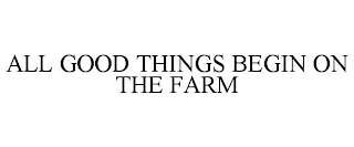 ALL GOOD THINGS BEGIN ON THE FARM