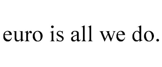 EURO IS ALL WE DO.