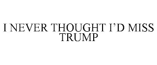 I NEVER THOUGHT I'D MISS TRUMP