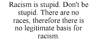 RACISM IS STUPID. DON'T BE STUPID. THERE ARE NO RACES, THEREFORE THERE IS NO LEGITIMATE BASIS FOR RACISM.