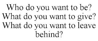 WHO DO YOU WANT TO BE? WHAT DO YOU WANT TO GIVE? WHAT DO YOU WANT TO LEAVE BEHIND?