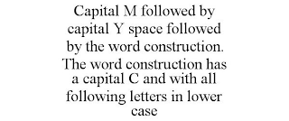 CAPITAL M FOLLOWED BY CAPITAL Y SPACE FOLLOWED BY THE WORD CONSTRUCTION. THE WORD CONSTRUCTION HAS A CAPITAL C AND WITH ALL FOLLOWING LETTERS IN LOWER CASE