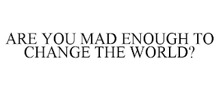 ARE YOU MAD ENOUGH TO CHANGE THE WORLD?