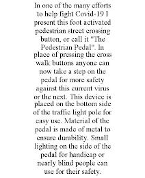 IN ONE OF THE MANY EFFORTS TO HELP FIGHT COVID-19 I PRESENT THIS FOOT ACTIVATED PEDESTRIAN STREET CROSSING BUTTON, OR CALL IT "THE PEDESTRIAN PEDAL". IN PLACE OF PRESSING THE CROSS WALK BUTTONS ANYONE CAN NOW TAKE A STEP ON THE PEDAL FOR MORE SAFETY AGAINST THIS CURRENT VIRUS OR THE NEXT. THIS DEVICE IS PLACED ON THE BOTTOM SIDE OF THE TRAFFIC LIGHT POLE FOR EASY USE. MATERIAL OF THE PEDAL IS MADE OF METAL TO ENSURE DURABILITY. SMALL LIGHTING ON THE SIDE OF THE PEDAL FOR HANDICAP OR NEARLY BLIND PEOPLE CAN USE FOR THEIR SAFETY.