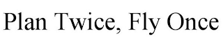 PLAN TWICE, FLY ONCE