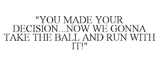 "YOU MADE YOUR DECISION...NOW WE GONNA TAKE THE BALL AND RUN WITH IT!"