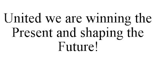 UNITED WE ARE WINNING THE PRESENT AND SHAPING THE FUTURE!