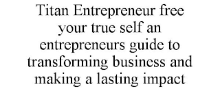 TITAN ENTREPRENEUR FREE YOUR TRUE SELF AN ENTREPRENEURS GUIDE TO TRANSFORMING BUSINESS AND MAKING A LASTING IMPACT