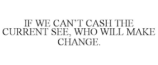 IF WE CAN'T CASH THE CURRENT SEE, WHO WILL MAKE CHANGE.