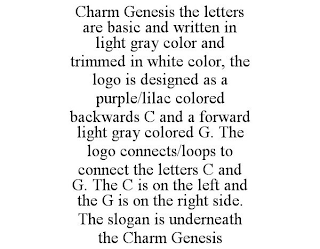 CHARM GENESIS THE LETTERS ARE BASIC AND WRITTEN IN LIGHT GRAY COLOR AND TRIMMED IN WHITE COLOR, THE LOGO IS DESIGNED AS A PURPLE/LILAC COLORED BACKWARDS C AND A FORWARD LIGHT GRAY COLORED G. THE LOGO CONNECTS/LOOPS TO CONNECT THE LETTERS C AND G. THE C IS ON THE LEFT AND THE G IS ON THE RIGHT SIDE. THE SLOGAN IS UNDERNEATH THE CHARM GENESIS