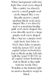 WHITE BACKGROUND WITH TINY LIGHT BLUE OVAL CIRCLE SHAPED LIKE A PINKY TOE DIRECTLY NEXT TO A SMALL PURPLE OVAL CIRCLE SHAPED LIKE A TOE DIRECTLY NEXT TO A SMALL MEDIUM BLACK OVAL CIRCLE SHAPED LIKE A TOE DIRECTLY NEXT TO A MEDIUM FUCSHIA PINK OVAL CIRCLE SHAPED LIKE A TOE DIRECTLY NEXT TO A LARGE PURPLE OVAL CIRCLE SHAPED LIKE A BIG TOE A PURPLE SWIRL RIGHT HOOK THAT FADES TO BLACK THEN FADES TO PURPLE WITH THE LETTERS STE IN ALL CAPITAL LETTERS IN BOOKSTYLE FONT IN BLACK ON THE LEFT SIDE WITH THE WORD STRONG IN ALL CAPITAL LETTERS BOOKSTYLE FONT IN BLACK TO THE RIGHT WITH THE WORDS THEY WATCHIN AT THE BOTTOM RIGHT IN CURSIVE FREESTYLE SCRIPT IN BLACK