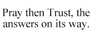 PRAY THEN TRUST, THE ANSWERS ON ITS WAY.