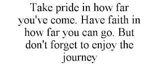 TAKE PRIDE IN HOW FAR YOU'VE COME. HAVE FAITH IN HOW FAR YOU CAN GO. BUT DON'T FORGET TO ENJOY THE JOURNEY