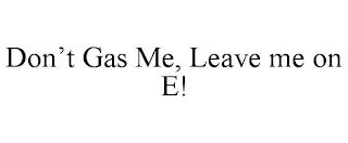 DON'T GAS ME, LEAVE ME ON E!