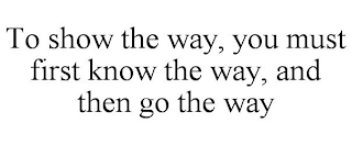 TO SHOW THE WAY, YOU MUST FIRST KNOW THE WAY, AND THEN GO THE WAY