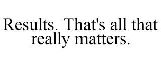 RESULTS. THAT'S ALL THAT REALLY MATTERS.