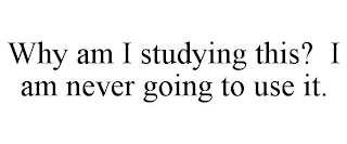 WHY AM I STUDYING THIS? I AM NEVER GOING TO USE IT.