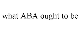 WHAT ABA OUGHT TO BE