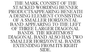 THE MARK CONSIST OF THE STACKED WORDING BENNER PRODUCTSAPPEARING BENEATH A DESING ELEMENT CONSISTING OF A SMALLER HORIZONTAL BAND APPEARING TO THE LEFT OF THREE LARGER DIAGONAL BANDS. THE RIGHTMOST DIAGONAL BAND ALSO HAS TWO SMALLER HORIZONTAL BANDS EXTENDING FROM ITS RIGHT SIDE.