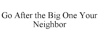 GO AFTER THE BIG ONE YOUR NEIGHBOR