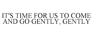 IT'S TIME FOR US TO COME AND GO GENTLY, GENTLY