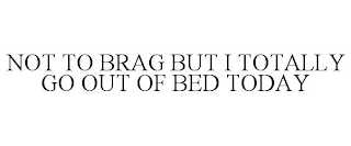 NOT TO BRAG BUT I TOTALLY GO OUT OF BED TODAY