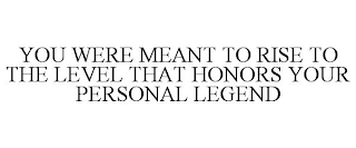 YOU WERE MEANT TO RISE TO THE LEVEL THAT HONORS YOUR PERSONAL LEGEND