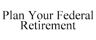 PLAN YOUR FEDERAL RETIREMENT